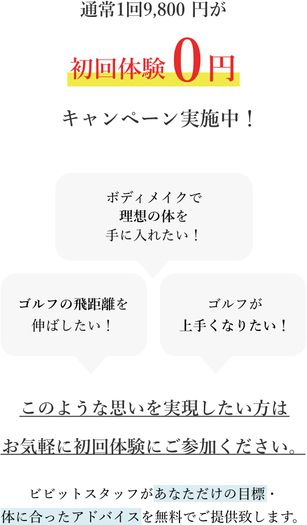 通常1回9,800円が初回体験0円キャンペーン実施中!ゴルフの飛距離を伸ばしたい!ボディメイクで理想の体を手に入れたい!ゴルフが上手くなりたい!このような思いを実現したい方はお気軽に初回体験にご参加ください。ビビットスタッフがあなただけの目標・体に合ったアドバイスを無料でご提供致します。