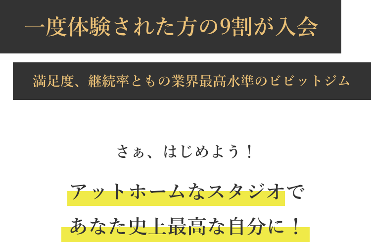 一度体験された方の9割が入会 満足度、継続率ともの業界最高水準のビビットジム さぁ、はじめよう!アットホームなスタジオであなた史上最高な自分に!