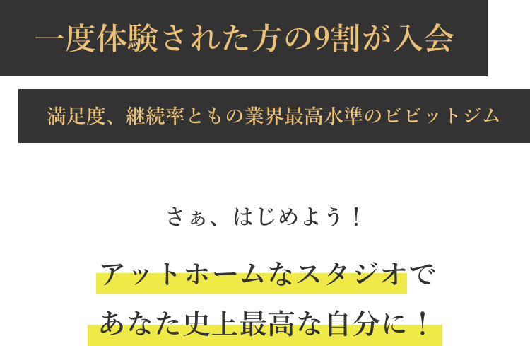 一度体験された方の9割が入会 満足度、継続率ともの業界最高水準のビビットジム さぁ、はじめよう！アットホームなスタジオであなた史上最高な自分に！